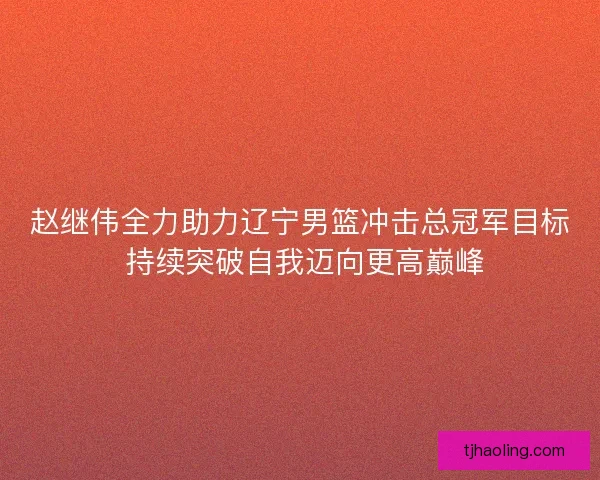 赵继伟全力助力辽宁男篮冲击总冠军目标 持续突破自我迈向更高巅峰