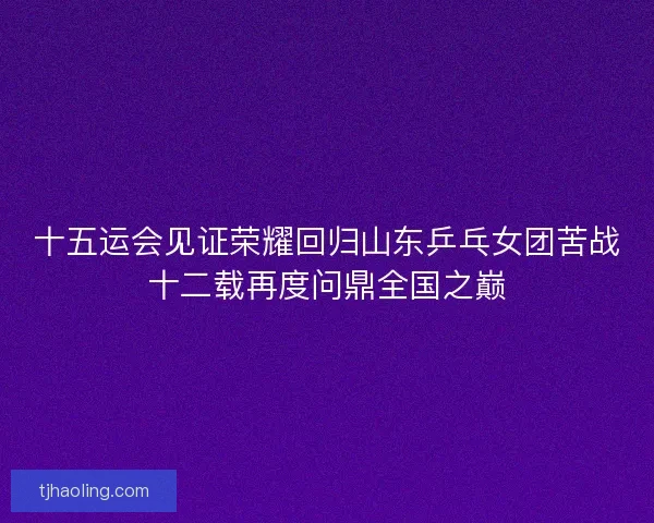 十五运会见证荣耀回归山东乒乓女团苦战十二载再度问鼎全国之巅