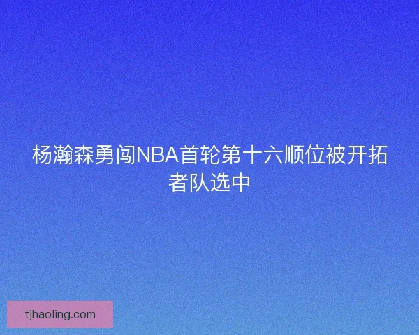 杨瀚森勇闯NBA首轮第十六顺位被开拓者队选中