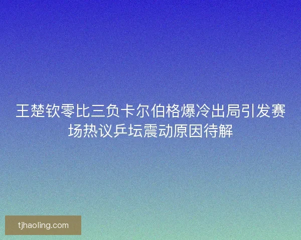 王楚钦零比三负卡尔伯格爆冷出局引发赛场热议乒坛震动原因待解