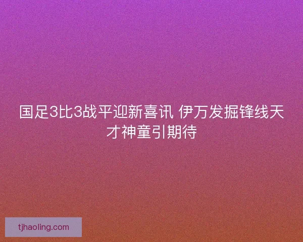 国足3比3战平迎新喜讯 伊万发掘锋线天才神童引期待